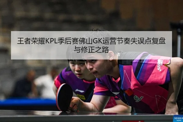 王者荣耀KPL季后赛佛山GK运营节奏失误点复盘与修正之路
