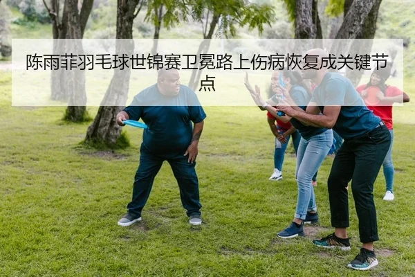 陈雨菲羽毛球世锦赛卫冕路上伤病恢复成关键节点